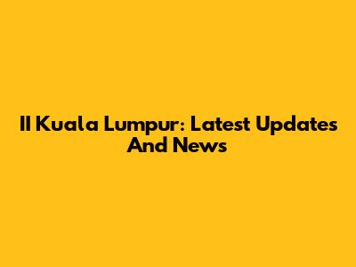 II Kuala Lumpur: Latest Updates And News