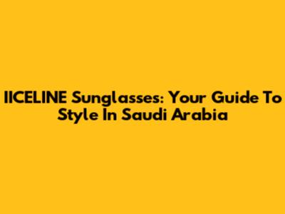 IICELINE Sunglasses: Your Guide To Style In Saudi Arabia