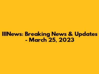 IIINews: Breaking News & Updates - March 25, 2023