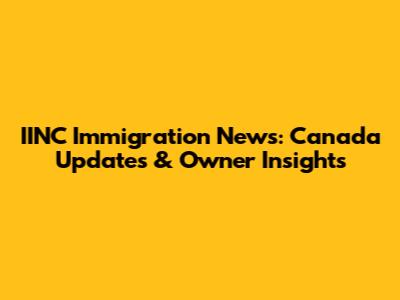 IINC Immigration News: Canada Updates & Owner Insights