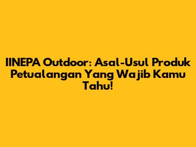 IINEPA Outdoor: Asal-Usul Produk Petualangan Yang Wajib Kamu Tahu!