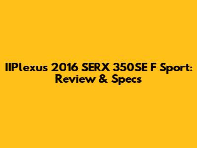 IIPlexus 2016 SERX 350SE F Sport: Review & Specs