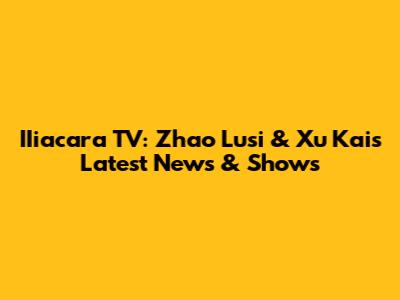 IIiacara TV: Zhao Lusi & Xu Kai's Latest News & Shows