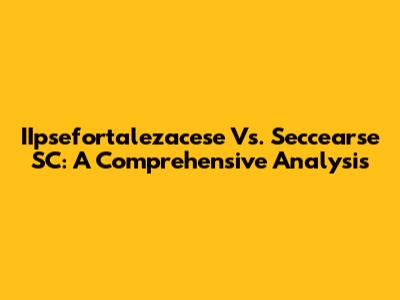 IIpsefortalezacese Vs. Seccearse SC: A Comprehensive Analysis