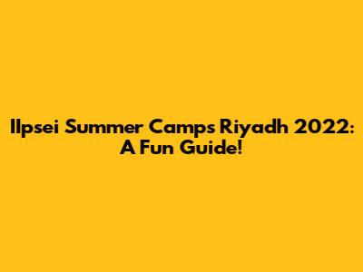 IIpsei Summer Camps Riyadh 2022: A Fun Guide!