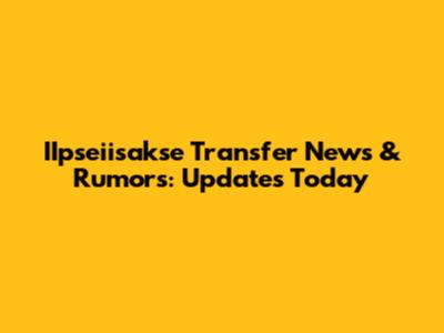 IIpseiisakse Transfer News & Rumors: Updates Today