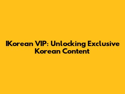 IKorean VIP: Unlocking Exclusive Korean Content
