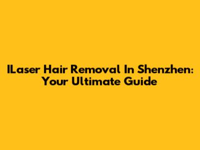 ILaser Hair Removal In Shenzhen: Your Ultimate Guide
