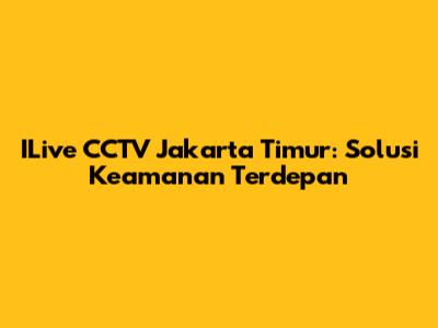ILive CCTV Jakarta Timur: Solusi Keamanan Terdepan