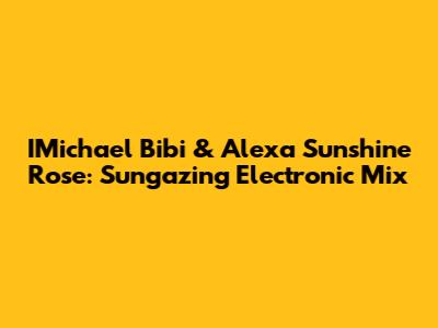 IMichael Bibi & Alexa Sunshine Rose: Sungazing Electronic Mix