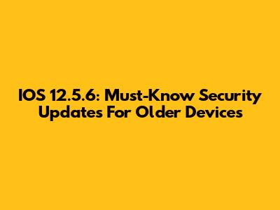 IOS 12.5.6: Must-Know Security Updates For Older Devices