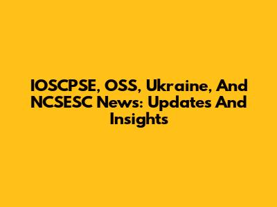 IOSCPSE, OSS, Ukraine, And NCSESC News: Updates And Insights