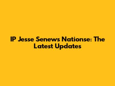 IP Jesse Senews Nationse: The Latest Updates