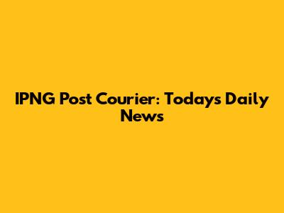 IPNG Post Courier: Today's Daily News