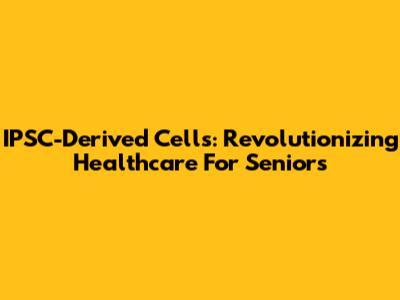 IPSC-Derived Cells: Revolutionizing Healthcare For Seniors