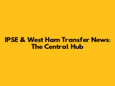 IPSE & West Ham Transfer News: The Central Hub