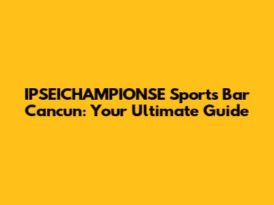 IPSEICHAMPIONSE Sports Bar Cancun: Your Ultimate Guide