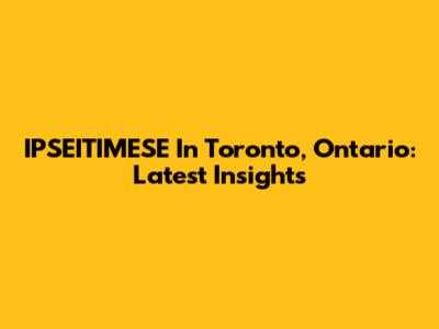 IPSEITIMESE In Toronto, Ontario: Latest Insights