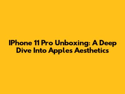 IPhone 11 Pro Unboxing: A Deep Dive Into Apple's Aesthetics