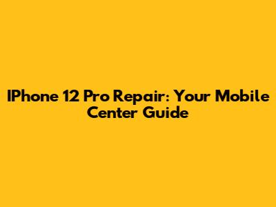 IPhone 12 Pro Repair: Your Mobile Center Guide