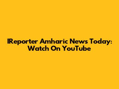 IReporter Amharic News Today: Watch On YouTube