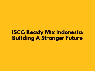 ISCG Ready Mix Indonesia: Building A Stronger Future