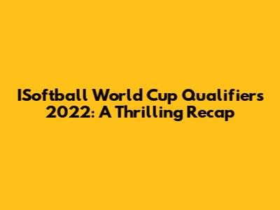 ISoftball World Cup Qualifiers 2022: A Thrilling Recap