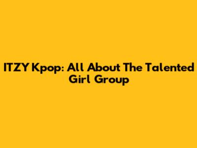 ITZY Kpop: All About The Talented Girl Group