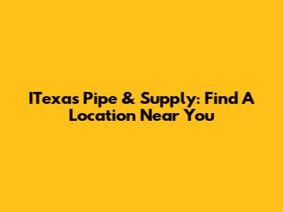 ITexas Pipe & Supply: Find A Location Near You