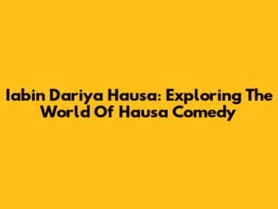 Iabin Dariya Hausa: Exploring The World Of Hausa Comedy