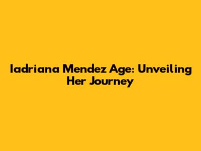 Iadriana Mendez Age: Unveiling Her Journey