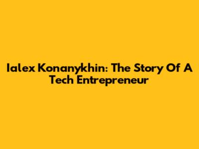 Ialex Konanykhin: The Story Of A Tech Entrepreneur