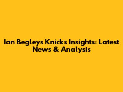 Ian Begley's Knicks Insights: Latest News & Analysis