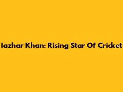 Iazhar Khan: Rising Star Of Cricket
