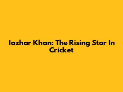 Iazhar Khan: The Rising Star In Cricket