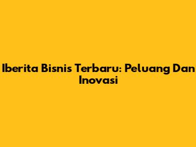 Iberita Bisnis Terbaru: Peluang Dan Inovasi