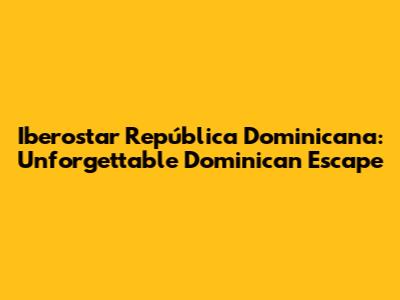 Iberostar República Dominicana: Unforgettable Dominican Escape