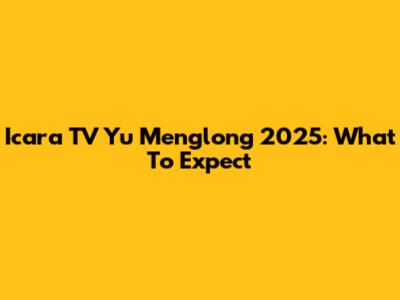 Icara TV Yu Menglong 2025: What To Expect