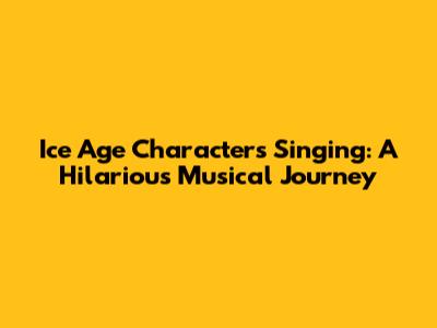 Ice Age Characters Singing: A Hilarious Musical Journey