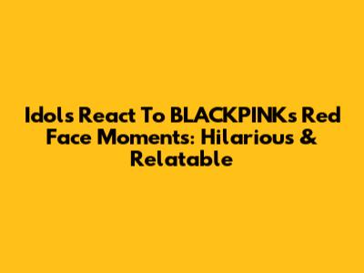 Idols React To BLACKPINK's Red Face Moments: Hilarious & Relatable