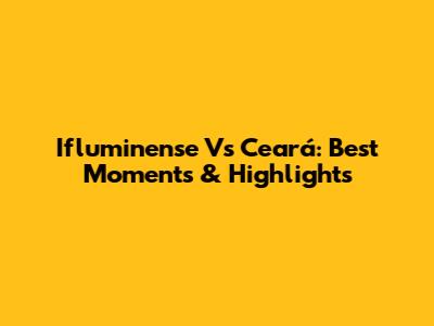 Ifluminense Vs Ceará: Best Moments & Highlights