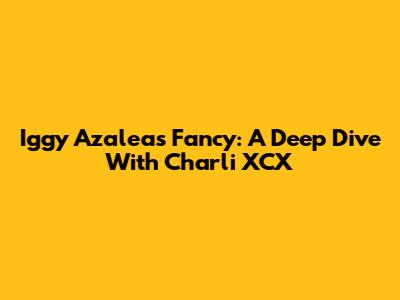 Iggy Azalea's Fancy: A Deep Dive With Charli XCX
