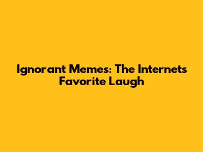 Ignorant Memes: The Internet's Favorite Laugh