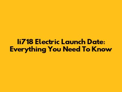 Ii718 Electric Launch Date: Everything You Need To Know