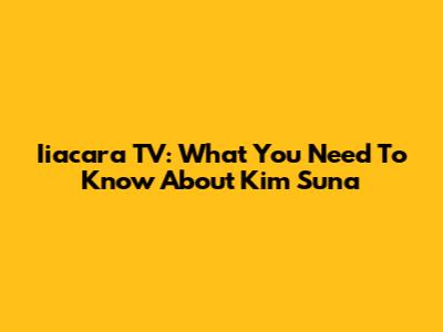 Iiacara TV: What You Need To Know About Kim Suna