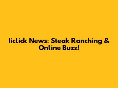 Iiclick News: Steak Ranching & Online Buzz!
