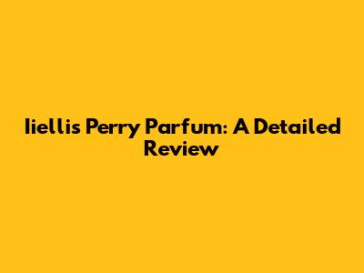 Iiellis Perry Parfum: A Detailed Review