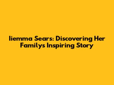 Iiemma Sears: Discovering Her Family's Inspiring Story