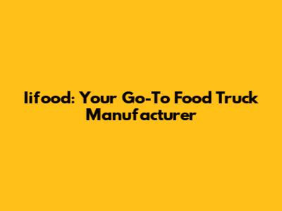 Iifood: Your Go-To Food Truck Manufacturer