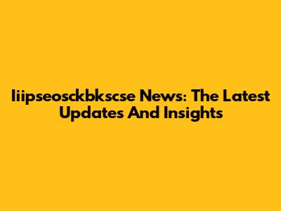 Iiipseosckbkscse News: The Latest Updates And Insights